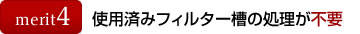 メリット4：使用済みフィルター槽の処理が不要